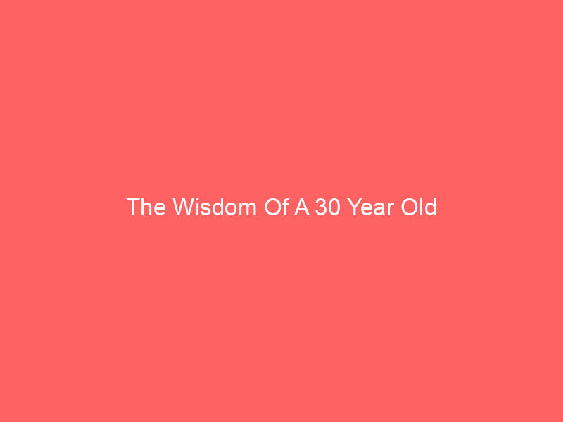 The Wisdom Of A 30 Year Old